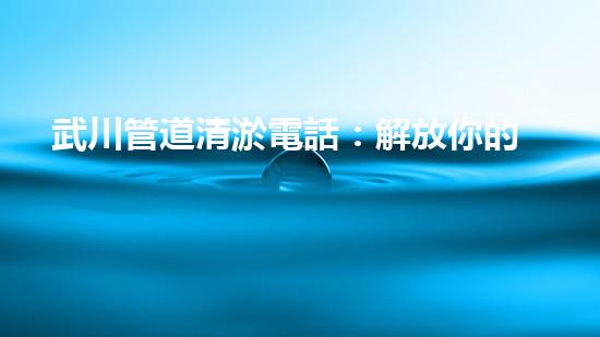 武川管道清淤電話：解放你的排水煩惱！
